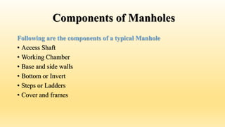 Components of Manholes
Following are the components of a typical Manhole
• Access Shaft
• Working Chamber
• Base and side walls
• Bottom or Invert
• Steps or Ladders
• Cover and frames
 