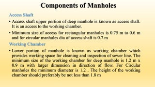Components of Manholes
Access Shaft
• Access shaft upper portion of deep manhole is known as access shaft.
It is an access to the working chamber.
• Minimum size of access for rectangular manholes is 0.75 m to 0.6 m
and for circular manholes dia of access shaft is 0.7 m
Working Chamber
• Lower portion of manhole is known as working chamber which
provides working space for cleaning and inspection of sewer line. The
minimum size of the working chamber for deep manhole is 1.2 m x
0.9 m with larger dimension in direction of flow. For Circular
manholes the minimum diameter is 1.2 . The height of the working
chamber should preferably be not less than 1.8 m
 