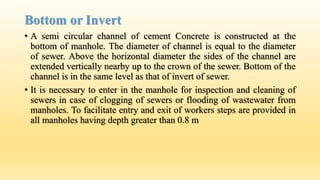Bottom or Invert
• A semi circular channel of cement Concrete is constructed at the
bottom of manhole. The diameter of channel is equal to the diameter
of sewer. Above the horizontal diameter the sides of the channel are
extended vertically nearby up to the crown of the sewer. Bottom of the
channel is in the same level as that of invert of sewer.
• It is necessary to enter in the manhole for inspection and cleaning of
sewers in case of clogging of sewers or flooding of wastewater from
manholes. To facilitate entry and exit of workers steps are provided in
all manholes having depth greater than 0.8 m
 