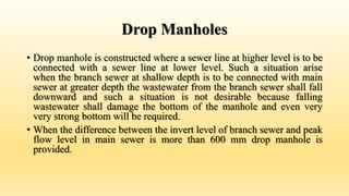 Drop Manholes
• Drop manhole is constructed where a sewer line at higher level is to be
connected with a sewer line at lower level. Such a situation arise
when the branch sewer at shallow depth is to be connected with main
sewer at greater depth the wastewater from the branch sewer shall fall
downward and such a situation is not desirable because falling
wastewater shall damage the bottom of the manhole and even very
very strong bottom will be required.
• When the difference between the invert level of branch sewer and peak
flow level in main sewer is more than 600 mm drop manhole is
provided.
 