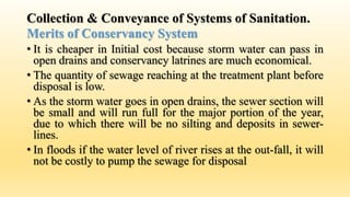 Collection & Conveyance of Systems of Sanitation.
Merits of Conservancy System
• It is cheaper in Initial cost because storm water can pass in
open drains and conservancy latrines are much economical.
• The quantity of sewage reaching at the treatment plant before
disposal is low.
• As the storm water goes in open drains, the sewer section will
be small and will run full for the major portion of the year,
due to which there will be no silting and deposits in sewer-
lines.
• In floods if the water level of river rises at the out-fall, it will
not be costly to pump the sewage for disposal
 