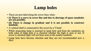 Lamp holes
• These are provided along the sewer lines when
• (i) There is a curve in sewer line and due to shortage of space manholes
are not possible.
• (ii) There is change in gradient and it is not possible to construct
manhole.
• A vertical shaft is connected to the sewer by a T bend
• While inspecting lamp is inserted in lamp hole and from the manholes on
both sides of lamp hole it is checked whether the light is seen or not. If
sewer is chocked light will not been seen in the nearby manhole.
• Lamp hole have become obsolete and they are not recommended now a
days.
 