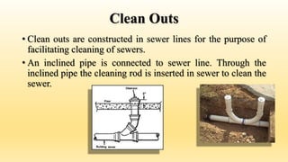 Clean Outs
• Clean outs are constructed in sewer lines for the purpose of
facilitating cleaning of sewers.
• An inclined pipe is connected to sewer line. Through the
inclined pipe the cleaning rod is inserted in sewer to clean the
sewer.
 