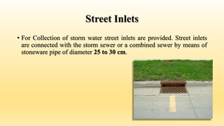 Street Inlets
• For Collection of storm water street inlets are provided. Street inlets
are connected with the storm sewer or a combined sewer by means of
stoneware pipe of diameter 25 to 30 cm.
 