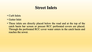Street Inlets
• Curb Inlets
• Gutter Inlet
• These inlets are directly placed below the road and at the top of the
catch basin bar screen or precast RCC perforated covers are placed.
Through the perforated RCC cover water enters in the catch basin and
reaches the sewer.
 
