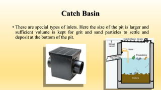 Catch Basin
• These are special types of inlets. Here the size of the pit is larger and
sufficient volume is kept for grit and sand particles to settle and
deposit at the bottom of the pit.
 