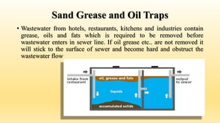 Sand Grease and Oil Traps
• Wastewater from hotels, restaurants, kitchens and industries contain
grease, oils and fats which is required to be removed before
wastewater enters in sewer line. If oil grease etc.. are not removed it
will stick to the surface of sewer and become hard and obstruct the
wastewater flow
 