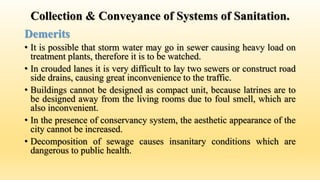 Collection & Conveyance of Systems of Sanitation.
Demerits
• It is possible that storm water may go in sewer causing heavy load on
treatment plants, therefore it is to be watched.
• In crouded lanes it is very difficult to lay two sewers or construct road
side drains, causing great inconvenience to the traffic.
• Buildings cannot be designed as compact unit, because latrines are to
be designed away from the living rooms due to foul smell, which are
also inconvenient.
• In the presence of conservancy system, the aesthetic appearance of the
city cannot be increased.
• Decomposition of sewage causes insanitary conditions which are
dangerous to public health.
 