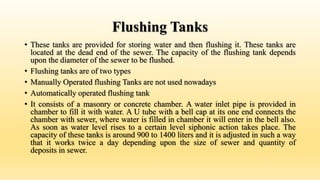 Flushing Tanks
• These tanks are provided for storing water and then flushing it. These tanks are
located at the dead end of the sewer. The capacity of the flushing tank depends
upon the diameter of the sewer to be flushed.
• Flushing tanks are of two types
• Manually Operated flushing Tanks are not used nowadays
• Automatically operated flushing tank
• It consists of a masonry or concrete chamber. A water inlet pipe is provided in
chamber to fill it with water. A U tube with a bell cap at its one end connects the
chamber with sewer, where water is filled in chamber it will enter in the bell also.
As soon as water level rises to a certain level siphonic action takes place. The
capacity of these tanks is around 900 to 1400 liters and it is adjusted in such a way
that it works twice a day depending upon the size of sewer and quantity of
deposits in sewer.
 