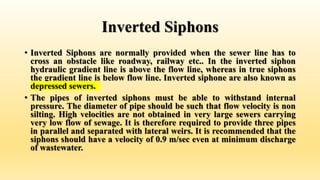 Inverted Siphons
• Inverted Siphons are normally provided when the sewer line has to
cross an obstacle like roadway, railway etc.. In the inverted siphon
hydraulic gradient line is above the flow line, whereas in true siphons
the gradient line is below flow line. Inverted siphone are also known as
depressed sewers.
• The pipes of inverted siphons must be able to withstand internal
pressure. The diameter of pipe should be such that flow velocity is non
silting. High velocities are not obtained in very large sewers carrying
very low flow of sewage. It is therefore required to provide three pipes
in parallel and separated with lateral weirs. It is recommended that the
siphons should have a velocity of 0.9 m/sec even at minimum discharge
of wastewater.
 