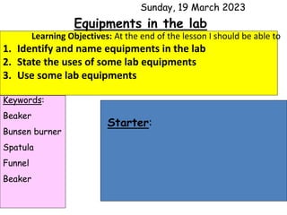 Sunday, 19 March 2023
Learning Objectives: At the end of the lesson I should be able to
1. Identify and name equipments in the lab
2. State the uses of some lab equipments
3. Use some lab equipments
Keywords:
Beaker
Bunsen burner
Spatula
Funnel
Beaker
Starter:
Equipments in the lab
 
