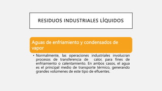RESIDUOS INDUSTRIALES LÍQUIDOS
Aguas de enfriamiento y condensados de
vapor
• Normalmente, las operaciones industriales involucran
procesos de transferencia de calor, para fines de
enfriamiento o calentamiento. En ambos casos, el agua
es el principal medio de transporte térmico, generando
grandes volúmenes de este tipo de efluentes.
 