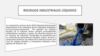 RESIDUOS INDUSTRIALES LÍQUIDOS
La composición química de los RILES depende directamente
directamente de la naturaleza de los materiales empleados
en los procesos productivos. Por ejemplo, los residuos
líquidos de la industria láctea contiene principalmente
carbohidratos, proteínas y grasas; los efluentes líquidos de
la industria de refinación de petróleo se caracterizan por
su contenido de hidrocarburos disueltos, sulfuro, amonio y
compuestos fenólicos; los relaves de la industria minera son
ricos en metales disueltos y compuestos utilizados como
agentes de flotación, etc.
 