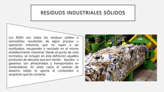 RESIDUOS INDUSTRIALES SÓLIDOS
Los RISES son todos los residuos sólidos o
semisólidos resultantes de algún proceso u
operación industrial, que no vayan a ser
reutilizados, recuperado o reciclado en el mismo
establecimiento industrial. Desde el punto de vista
normativo, se incluyen en esta definición aquellos
productos de descarte que aún siendo líquidos o
gaseosos son almacenados y transportados en
contenedores. En estos casos el carácter de
desecho sólido lo aporta el contenedor o
recipiente que los contiene.
 