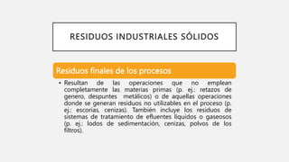 RESIDUOS INDUSTRIALES SÓLIDOS
Residuos finales de los procesos
• Resultan de las operaciones que no emplean
completamente las materias primas (p. ej.: retazos de
genero, despuntes metálicos) o de aquellas operaciones
donde se generan residuos no utilizables en el proceso (p.
ej.: escorias, cenizas). También incluye los residuos de
sistemas de tratamiento de efluentes líquidos o gaseosos
(p. ej.: lodos de sedimentación, cenizas, polvos de los
filtros).
 