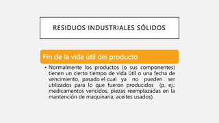 RESIDUOS INDUSTRIALES SÓLIDOS
Fin de la vida útil del producto
• Normalmente los productos (o sus componentes)
tienen un cierto tiempo de vida útil o una fecha de
vencimiento, pasado el cual ya no pueden ser
utilizados para lo que fueron producidos (p. ej.:
medicamentos vencidos, piezas reemplazadas en la
mantención de maquinaria, aceites usados).
 
