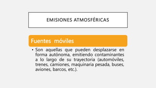 EMISIONES ATMOSFÉRICAS
Fuentes móviles
• Son aquellas que pueden desplazarse en
forma autónoma, emitiendo contaminantes
a lo largo de su trayectoria (automóviles,
trenes, camiones, maquinaria pesada, buses,
aviones, barcos, etc.).
 