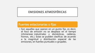 EMISIONES ATMOSFÉRICAS
Fuentes estacionarias o fijas
• Son aquellas que operan en un punto fijo, es decir,
el foco de emisión no se desplaza en el tiempo
(chimeneas industriales y domésticas, calderas,
hornos, etc.). Estas se pueden clasificar, de acuerdo
a la magnitud y distribución espacial de las
emisiones, en fuentes puntuales o grupales.
 