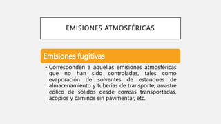 EMISIONES ATMOSFÉRICAS
Emisiones fugitivas
• Corresponden a aquellas emisiones atmosféricas
que no han sido controladas, tales como
evaporación de solventes de estanques de
almacenamiento y tuberías de transporte, arrastre
eólico de sólidos desde correas transportadas,
acopios y caminos sin pavimentar, etc.
 