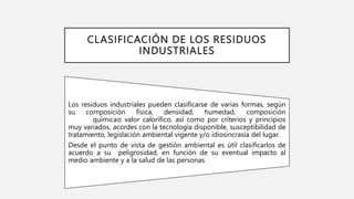 CLASIFICACIÓN DE LOS RESIDUOS
INDUSTRIALES
Los residuos industriales pueden clasificarse de varias formas, según
su composición física, densidad, humedad, composición
químicao valor calorífico, así como por criterios y principios
muy variados, acordes con la tecnología disponible, susceptibilidad de
tratamiento, legislación ambiental vigente y/o idiosincrasia del lugar.
Desde el punto de vista de gestión ambiental es útil clasificarlos de
acuerdo a su peligrosidad, en función de su eventual impacto al
medio ambiente y a la salud de las personas
 