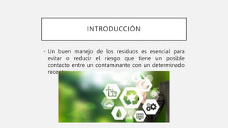 INTRODUCCIÓN
• Un buen manejo de los residuos es esencial para
evitar o reducir el riesgo que tiene un posible
contacto entre un contaminante con un determinado
receptor.
 