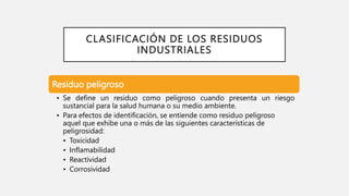 CLASIFICACIÓN DE LOS RESIDUOS
INDUSTRIALES
Residuo peligroso
• Se define un residuo como peligroso cuando presenta un riesgo
sustancial para la salud humana o su medio ambiente.
• Para efectos de identificación, se entiende como residuo peligroso
aquel que exhibe una o más de las siguientes características de
peligrosidad:
• Toxicidad
• Inflamabilidad
• Reactividad
• Corrosividad
 