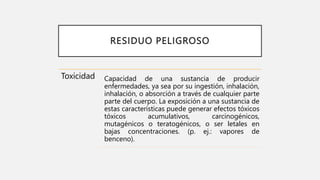 RESIDUO PELIGROSO
Toxicidad Capacidad de una sustancia de producir
enfermedades, ya sea por su ingestión, inhalación,
inhalación, o absorción a través de cualquier parte
parte del cuerpo. La exposición a una sustancia de
estas características puede generar efectos tóxicos
tóxicos acumulativos, carcinogénicos,
mutagénicos o teratogénicos, o ser letales en
bajas concentraciones. (p. ej.: vapores de
benceno).
 