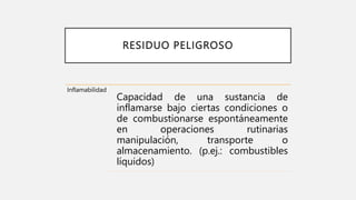 RESIDUO PELIGROSO
Inflamabilidad
Capacidad de una sustancia de
inflamarse bajo ciertas condiciones o
de combustionarse espontáneamente
en operaciones rutinarias
manipulación, transporte o
almacenamiento. (p.ej.: combustibles
líquidos)
 