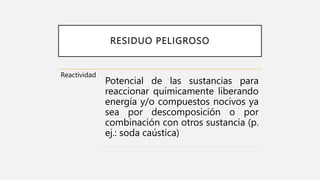 RESIDUO PELIGROSO
Reactividad
Potencial de las sustancias para
reaccionar químicamente liberando
energía y/o compuestos nocivos ya
sea por descomposición o por
combinación con otros sustancia (p.
ej.: soda caústica)
 