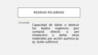 RESIDUO PELIGROSO
Corrosividad
Capacidad de dañar o destruir
los tejidos orgánicos (por
contacto directo o por
inhalación) o dañar otros
materiales por acción química (p.
ej.: ácido sulfúrico)
 