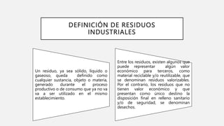 DEFINICIÓN DE RESIDUOS
INDUSTRIALES
Un residuo, ya sea sólido, líquido o
gaseoso, queda definido como
cualquier sustancia, objeto o materia,
generado durante el proceso
productivo o de consumo que ya no va
va a ser utilizado en el mismo
establecimiento.
Entre los residuos, existen algunos que
puede representar algún valor
económico para terceros, como
material reciclable y/o reutilizable, que
se denominan residuos valorizables.
Por el contrario, los residuos que no
tienen valor económico y que
presentan como único destino la
disposición final en relleno sanitario
y/o de seguridad, se denominan
desechos.
 