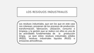 LOS RESIDUOS INDUSTRIALES
Los residuos industriales, que son los que en este caso
nos interesan, provienen de los procesos de producción,
transformación, fabricación, utilización, consumo o
limpieza, y la gestión que se realice con ellos es una de
las actividades fundamentales de la producción
limpia, ya sean éstos: residuos industriales sólidos
(RISES), residuos industriales líquidos (RILES) o
emisiones atmosféricas.
 
