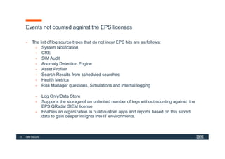 13 IBM Security
Events not counted against the EPS licenses
- The list of log source types that do not incur EPS hits are as follows:
- System Notification
- CRE
- SIM Audit
- Anomaly Detection Engine
- Asset Profiler
- Search Results from scheduled searches
- Health Metrics
- Risk Manager questions, Simulations and internal logging
- Log Only/Data Store
- Supports the storage of an unlimited number of logs without counting against the
EPS QRadar SIEM license
- Enables an organization to build custom apps and reports based on this stored
data to gain deeper insights into IT environments.
 