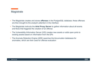 21 IBM Security
Magistrate
• The Magistrate creates and stores offenses in the PostgreSQL database; these offenses
are then brought to the analyst’s attention in the interface
• The Magistrate instructs the Ariel Proxy Server to gather information about all events
and flows that triggered the creation of an offense
• The Vulnerability Information Server (VIS) creates new assets or adds open ports to
existing assets based on information from the EPs
• The Anomaly Detection Engine (ADE) searches the Accumulator databases for
anomalies, which are then used for offense evaluation
 