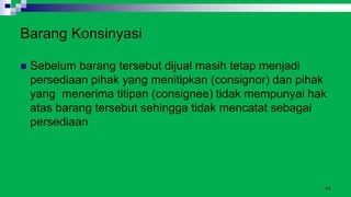 11
Barang Konsinyasi
 Sebelum barang tersebut dijual masih tetap menjadi
persediaan pihak yang menitipkan (consignor) dan pihak
yang menerima titipan (consignee) tidak mempunyai hak
atas barang tersebut sehingga tidak mencatat sebagai
persediaan
 