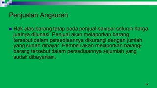 12
Penjualan Angsuran
 Hak atas barang tetap pada penjual sampai seluruh harga
jualnya dilunasi. Penjual akan melaporkan barang
tersebut dalam persediaannya dikurangi dengan jumlah
yang sudah dibayar. Pembeli akan melaporkan barang-
barang tersebut dalam persediaannya sejumlah yang
sudah dibayarkan.
 