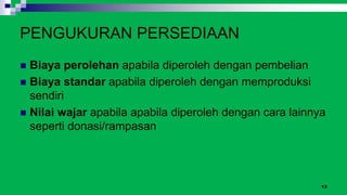 13
PENGUKURAN PERSEDIAAN
 Biaya perolehan apabila diperoleh dengan pembelian
 Biaya standar apabila diperoleh dengan memproduksi
sendiri
 Nilai wajar apabila apabila diperoleh dengan cara lainnya
seperti donasi/rampasan
 