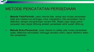 15
METODE PENCATATAN PERSEDIAAN
1. Metode Fisik/Periodic, pada metode fisik setiap ada mutasi persediaan
tidak ada catatannya sehingga untuk mengetahui nilai persediaan harus
dilakukan dengan penghitungan secara fisik. Begitu juga harga pokok
penjualan baru dapat dihitung setelah persediaan akhir sudah dihitung.
2. Metode Buku/Perpectual, pada metode ini setiap ada mutasi persediaan
selalu dilakukan pencatatan sehingga sewaktu-waktu dapat diketahui saldo
dari persediaan.
 