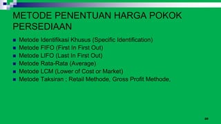 20
METODE PENENTUAN HARGA POKOK
PERSEDIAAN
 Metode Identifikasi Khusus (Specific Identification)
 Metode FIFO (First In First Out)
 Metode LIFO (Last In First Out)
 Metode Rata-Rata (Average)
 Metode LCM (Lower of Cost or Market)
 Metode Taksiran ; Retail Methode, Gross Profit Methode,
 