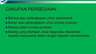 3
CAKUPAN PERSEDIAAN
 Barang atau perlengkapan untuk operasional
 Bahan atau perlengkapan untuk proses produksi
 Barang dalam proses produksi
 Barang yang disimpan untuk dijual atau diserahkan
kepada masyarakat dalam rangka kegiatan pemerintahan
 