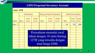 37
Item 127B
LIFO Perpetual Inventory Account
Pembelian Harga Pokok Penjualan Saldo Persediaan
Unit Total Unit Total Unit Total
Date Qty. Cost Cost Qty. Cost Cost Qty. Cost Cost
Jan. 1 10 20 200
Perusahaan memulai awal
tahun dengan 10 units barang
127B yang tersedia dengan
total harga $200.
 