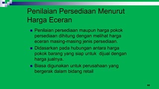 62
Penilaian Persediaan Menurut
Harga Eceran
 Penilaian persediaan maupun harga pokok
persediaan dihitung dengan melihat harga
eceran masing-masing jenis persediaan.
 Didasarkan pada hubungan antara harga
pokok barang yang siap untuk dijual dengan
harga jualnya.
 Biasa digunakan untuk perusahaan yang
bergerak dalam bidang retail
 