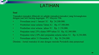 64
Soal
Transaksi-transaksi dibawah ini adalah transaksi-transaksi yang bersangkutan
dengan jual beli barang dagangan PT. Mayora Tbk.
• Persediaan awal 1 Januari X1 Rp. 24.200.000.
• Pembelian tunai selama Tahun X1 Rp. 67.500.000.
• Pembelian retur selama tahun X1 Rp. 2.150.000.
• Penjualan tunai 25% diatas HPP tahun X1 Rp. 82.300.000.
• Penjualan retur (10% dari penjualan selama tahun X1 Rp. 8.230.000.
• Persediaan akhir 31 Desember X1 Rp. 30.294.000.
Diminta : Jurnal transaksi di atas dengan metode Periodeik atau perpectual
LATIHAN
 