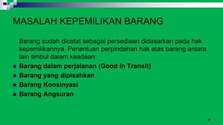 8
MASALAH KEPEMILIKAN BARANG
Barang sudah dicatat sebagai persediaan didasarkan pada hak
kepemilikannya. Penentuan perpindahan hak atas barang antara
lain timbul dalam keadaan:
 Barang dalam perjalanan (Good in Transit)
 Barang yang dipisahkan
 Barang Konsinyasi
 Barang Angsuran
 