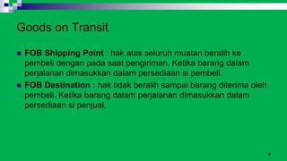 9
Goods on Transit
 FOB Shipping Point : hak atas seluruh muatan beralih ke
pembeli dengan pada saat pengiriman. Ketika barang dalam
perjalanan dimasukkan dalam persediaan si pembeli.
 FOB Destination : hak tidak beralih sampai barang diterima oleh
pembeli. Ketika barang dalam perjalanan dimasukkan dalam
persediaan si penjual,
 