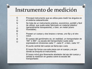 Instrumento de medición
G
O
N
I
Ó
M
E
T
R
O
Principal instrumento que se utiliza para medir los ángulos en
el sistema osteoarticular.
Se trata de un instrumento práctico, económico, portátil y fácil
de utilizar, que suele estar fabricado en material plástico
(generalmente transparente), o bien, en metal (acero
inoxidable).
Poseen un cuerpo y dos brazos o ramas, uno fijo y el otro
móvil.
El cuerpo del goniómetro es, en realidad, un transportador de
180° ó 360°. La escala del transportador suele estar
expresada en divisiones cada 1°, cada 5°, o bien, cada 10°.
El punto central del cuerpo se llama eje o axis
El brazo fijo forma una sola pieza con el cuerpo y es por
donde se empuña el instrumento.
El brazo móvil gira libremente alrededor del eje del cuerpo y
señala la medición en grados sobre la escala del
transportador.
 