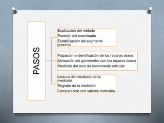 PASOS
Explicación del método
Posición del examinado
Estabilización del segmento
proximal
Palpación e identificación de los reparos óseos
Alineación del goniómetro con los reparos óseos
Medición del arco de movimiento articular
Lectura del resultado de la
medición
Registro de la medición
Comparación con valores normales
 