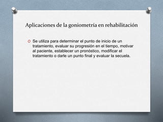 Aplicaciones de la goniometría en rehabilitación
O Se utiliza para determinar el punto de inicio de un
tratamiento, evaluar su progresión en el tiempo, motivar
al paciente, establecer un pronóstico, modificar el
tratamiento o darle un punto final y evaluar la secuela.
 