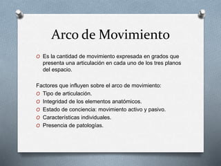 Arco de Movimiento
O Es la cantidad de movimiento expresada en grados que
presenta una articulación en cada uno de los tres planos
del espacio.
Factores que influyen sobre el arco de movimiento:
O Tipo de articulación.
O Integridad de los elementos anatómicos.
O Estado de conciencia: movimiento activo y pasivo.
O Características individuales.
O Presencia de patologías.
 