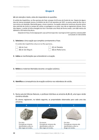 Ficha de avaliação diagnóstica
40 Editável e fotocopiável © Texto | 100% CN | 7.o
ano
Grupo II
Lê com atenção o texto, antes de responderes às questões.
O vulcão dos Capelinhos, na ilha açoriana do Faial, emergiu há 63 anos do fundo do mar. Depois de alguns
dias de intensa atividade sísmica, às 6h45m do dia 27 de setembro de 1957, na ponta oeste da ilha mas o
mar entrou em ebulição, libertando gases, cinzas e poeiras. A erupção submarina continuou durante vários
dias cobrindo de cinzas os campos de cultivo, as pastagens e as casas, mas não se registaram vítimas. Cinco
dias depois, o vulcão já tinha emergido do mar e formado uma ilhota de forma anelar, com 600 metros de
diâmetro e 30 metros de altura.
Adaptado de https://nationalgeographic.sapo.pt/historia/grandes-reportagens/1554-capelinhos-setembro2007
(consultado em 20/12/2020)
1. Seleciona a única opção que completa corretamente a frase.
O vulcão dos Capelinhos situa-se na ilha açoriana…
(A) do Faial. (C) da Terceira.
(B) de São Miguel. (D) do Porto Santo.
2. Indica as manifestações que antecederam a erupção.
____________________________________________________________________________________________
____________________________________________________________________________________________
3. Refere os materiais libertados durante a erupção vulcânica.
____________________________________________________________________________________________
____________________________________________________________________________________________
4. Identifica as consequências da erupção vulcânica nas redondezas do vulcão.
____________________________________________________________________________________________
____________________________________________________________________________________________
5. Numa aula de Ciências Naturais, o professor distribuiu as amostras A, B e C, uma lupa e ácido
clorídrico diluído.
Os alunos registaram, na tabela seguinte, as propriedades observadas para cada uma das
amostras.
A B C
Cor clara.
Formada por minerais
identificáveis a olho nu.
Não reage com ácidos.
Cor escura.
Formada por minerais não
identificáveis a olho nu.
Não reage com ácidos.
Cor clara.
Formada por minerais não
identificáveis a olho nu.
Reage com ácidos.
 